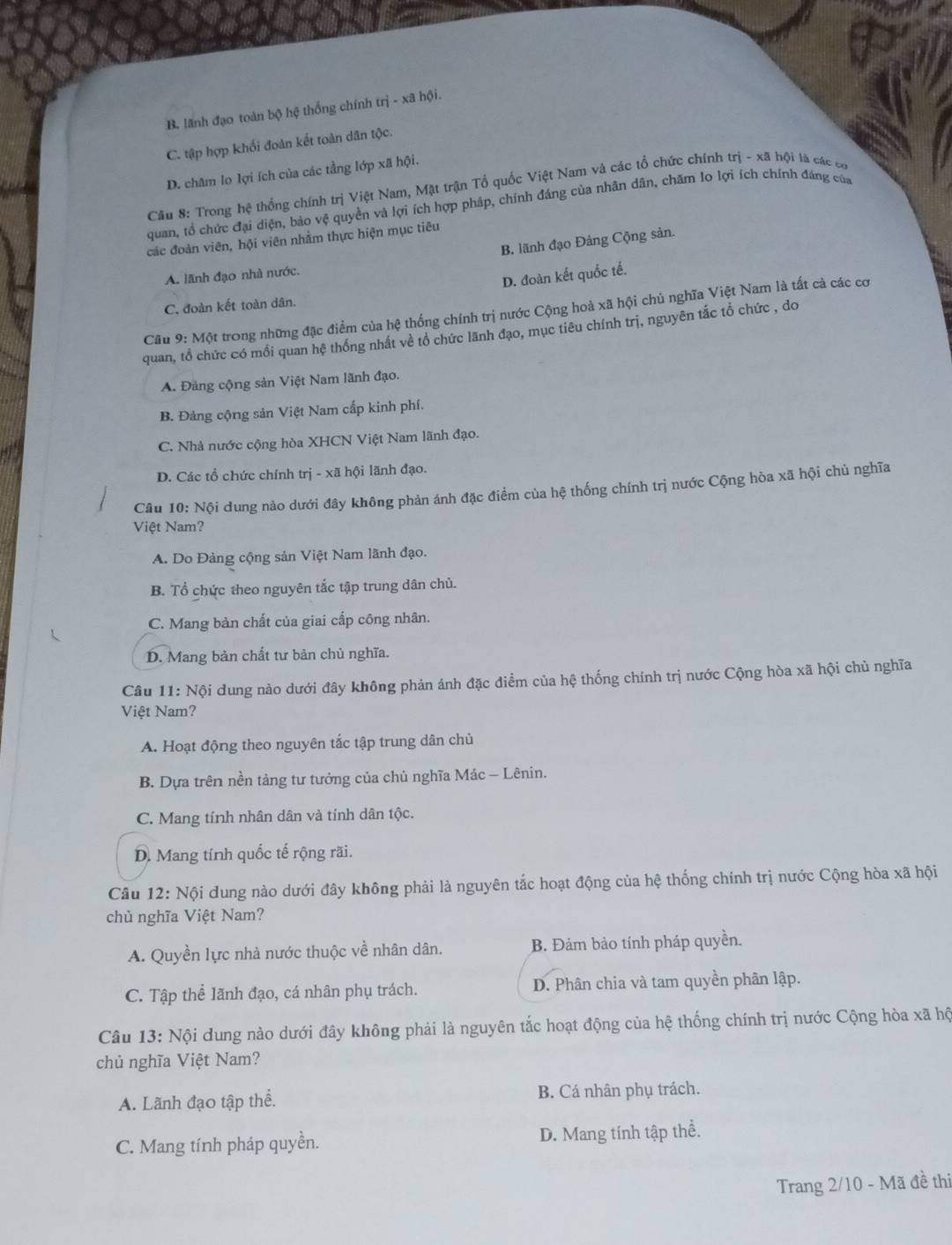 B. lãnh đạo toàn bộ hệ thống chính trị - xã hội.
C. tập hợp khối đoàn kết toàn dân tộc.
D. châm lo lợi ích của các tằng lớp xã hội.
Câu 8: Trong hệ thống chính trị Việt Nam, Mật trận Tổ quốc Việt Nam và các tổ chức chính trị - xã hội là các có
quan, tổ chức đại diện, bảo vệ quyền và lợi ích hợp pháp, chính đáng của nhân dân, chăm lo lợi ích chính đảng của
các đoàn viên, hội viên nhằm thực hiện mục tiêu
B. lãnh đạo Đảng Cộng sản.
A. lãnh đạo nhà nước.
D. đoàn kết quốc tế.
C. đoàn kết toàn dân.
Cầu 9: Một trong những đặc điểm của hệ thống chính trị nước Cộng hoà xã hội chủ nghĩa Việt Nam là tất cả các cơ
quan, tổ chức có mồi quan hệ thống nhất về tổ chức lãnh đạo, mục tiêu chính trị, nguyên tắc tổ chức , do
A. Đảng cộng sản Việt Nam lãnh đạo.
B. Đảng cộng sản Việt Nam cấp kinh phí.
C. Nhà nước cộng hòa XHCN Việt Nam lãnh đạo.
D. Các tổ chức chính trị - xã hội lãnh đạo.
Câu 10: Nội dung nào dưới đây không phản ánh đặc điểm của hệ thống chính trị nước Cộng hòa xã hội chủ nghĩa
Việt Nam?
A. Do Đảng cộng sản Việt Nam lãnh đạo.
B. Tổ chức theo nguyên tắc tập trung dân chủ.
C. Mang bản chất của giai cấp công nhân.
D. Mang bản chất tư bản chủ nghĩa.
Câu 11: Nội dung nào dưới đây không phản ánh đặc điểm của hệ thống chính trị nước Cộng hòa xã hội chủ nghĩa
Việt Nam?
A. Hoạt động theo nguyên tắc tập trung dân chủ
B. Dựa trên nền tảng tư tưởng của chủ nghĩa Mác - Lênin.
C. Mang tính nhân dân và tính dân tộc.
D. Mang tính quốc tế rộng rãi.
Câu 12: Nội dung nào dưới đây không phải là nguyên tắc hoạt động của hệ thống chính trị nước Cộng hòa xã hội
chủ nghĩa Việt Nam?
A. Quyền lực nhà nước thuộc về nhân dân. B. Đảm bảo tính pháp quyền.
C. Tập thể lãnh đạo, cá nhân phụ trách. D. Phân chia và tam quyền phân lập.
Câu 13: Nội dung nào dưới đây không phải là nguyên tắc hoạt động của hệ thống chính trị nước Cộng hòa xã hộ
chủ nghĩa Việt Nam?
A. Lãnh đạo tập thể. B. Cá nhân phụ trách.
C. Mang tính pháp quyền. D. Mang tính tập thể.
Trang 2/10 - Mã đề thi