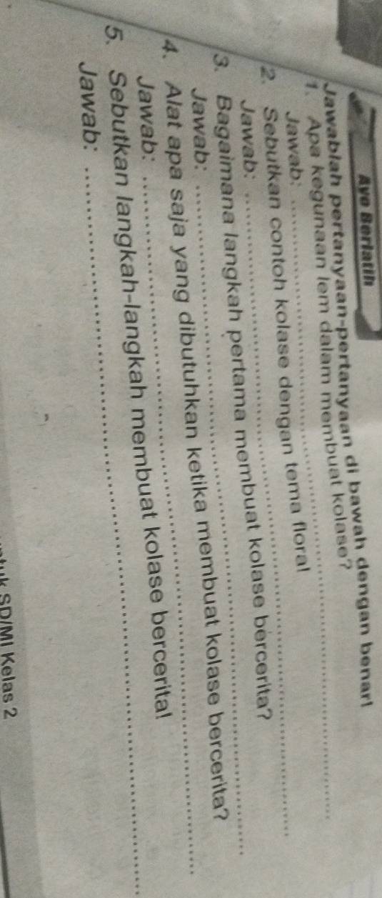 Aye Berlatih 
Jawabłah pertanyaan-pertanyaan di bawah ɡengan benar! 
1. Apa kegunaan lem dalam membuat kolase? 
Jawab: 
2. Sebutkan contoh kolase dengan tema floral 
Jawab: 
3. Bagaimana langkah pertama membuat kolase bercerita? 
Jawab: 
4. Alat apa saja yang dibutuhkan ketika membuat kolase bercerita? 
Jawab: 
5. Sebutkan langkah-langkah membuat kolase bercerita! 
Jawab: 
k SD/MI Kelas 2