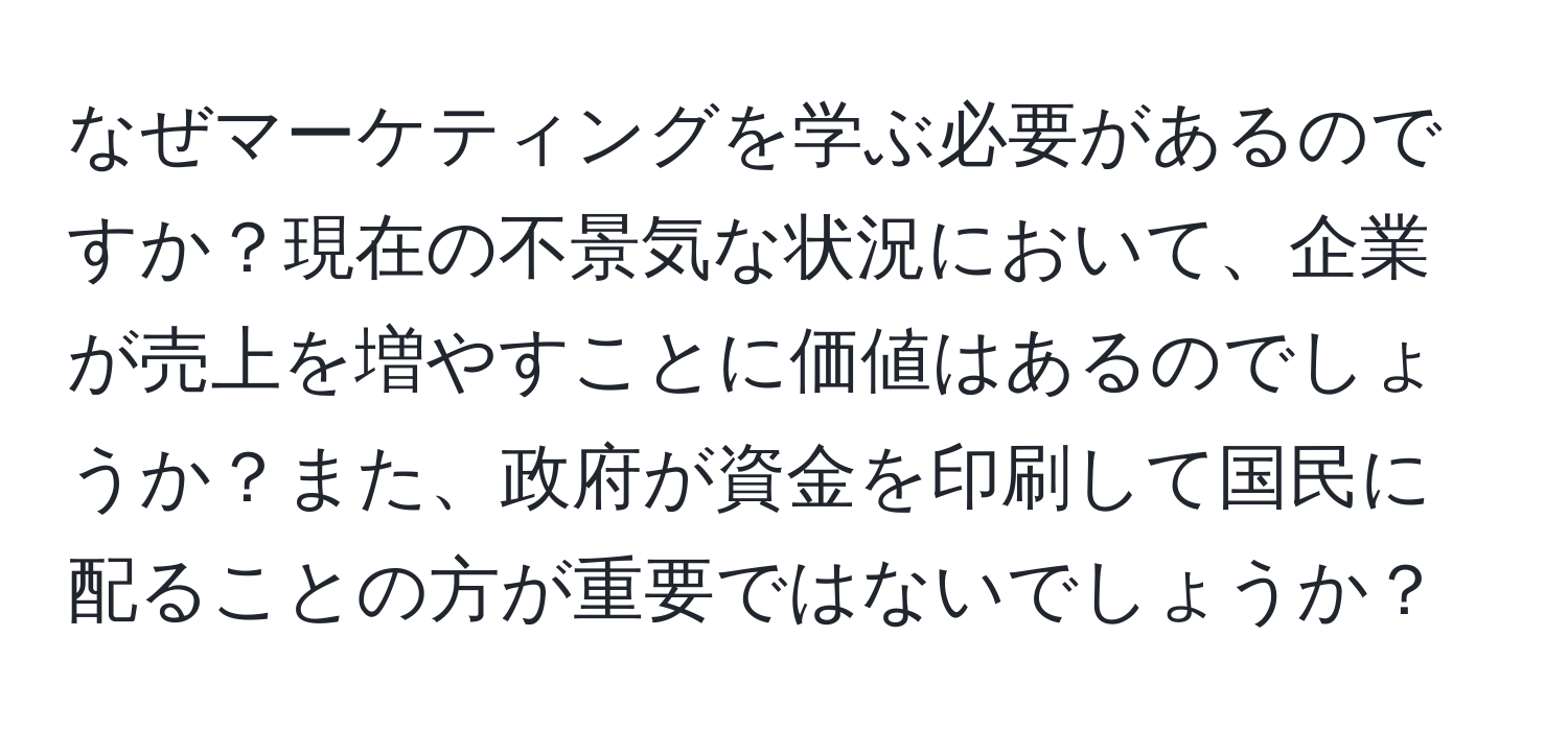 なぜマーケティングを学ぶ必要があるのですか？現在の不景気な状況において、企業が売上を増やすことに価値はあるのでしょうか？また、政府が資金を印刷して国民に配ることの方が重要ではないでしょうか？