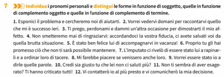 7 > Individua i pronomi personali e distingui le forme in funzione di soggetto, quelle in funzione 
di complemento oggetto e quelle in funzione di complemento di termine. 
1. Esponici il problema e cercheremo noi di aiutarti. 2. Vorrei vedervi domani per raccontarvi quello 
che mi è successo ieri. 3. Ti prego, perdonami e dammi un’altra occasione per dimostrarti il mio af- 
fetto. 4. Non smetteremo mai di ringraziarvi: accordandoci la vostra fiducia, ci avete salvati voi da 
quella brutta situazione. 5. È stato ben felice lui di accompagnarvi in vacanza! 6. Proprio tu gli hai 
promesso ciò che non ti sarà possibile mantenere. 7. L’imputato ci rivelò di essere stato lui a rapinar- 
li e a ordinar loro di tacere. 8. Mi farebbe piacere se venissero anche loro. 9. Vorrei essere stato io a 
dirle quelle parole. 10. Credi sia giusto tu che lei non ci saluti più? 11. Non ti sembra di aver esage- 
rato? Ti hanno criticato tutti! 12. Vi contatterò io al più presto e vi comunicherò la mia decisione.