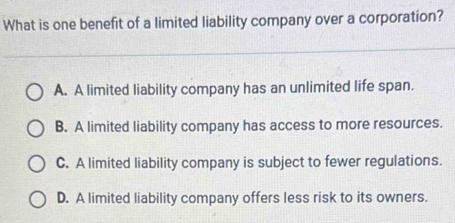 What is one benefit of a limited liability company over a corporation?
A. A limited liability company has an unlimited life span.
B. A limited liability company has access to more resources.
C. A limited liability company is subject to fewer regulations.
D. A limited liability company offers less risk to its owners.