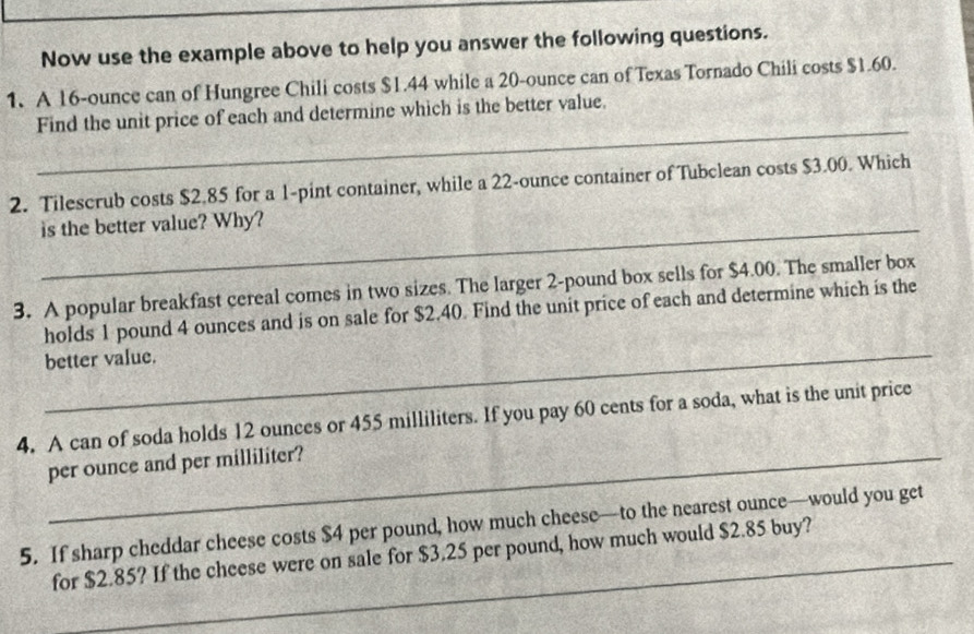 Now use the example above to help you answer the following questions. 
1. A 16-ounce can of Hungree Chili costs $1.44 while a 20-ounce can of Texas Tornado Chili costs $1.60. 
_ 
Find the unit price of each and determine which is the better value. 
2. Tilescrub costs $2.85 for a 1-pint container, while a 22-ounce container of Tubclean costs $3.00. Which 
is the better value? Why? 
3. A popular breakfast cereal comes in two sizes. The larger 2-pound box sells for $4.00. The smaller box 
holds 1 pound 4 ounces and is on sale for $2.40. Find the unit price of each and determine which is the 
better value. 
4. A can of soda holds 12 ounces or 455 milliliters. If you pay 60 cents for a soda, what is the unit price 
_per ounce and per milliliter? 
5. If sharp cheddar cheese costs $4 per pound, how much cheese—to the nearest ounce—would you get 
for $2.85? If the cheese were on sale for $3.25 per pound, how much would $2.85 buy?