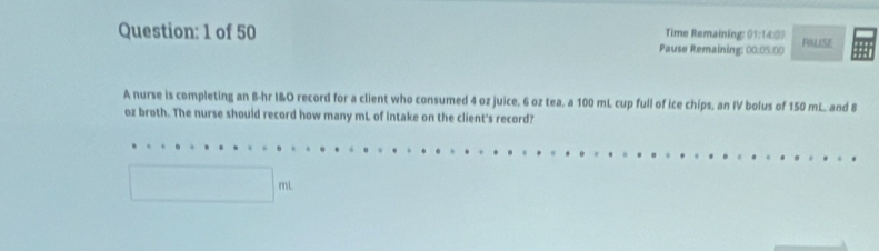 Time Remaining: 01:14:0) 
Question: 1 of 50 Pause Remaining: 00:05:00 PRUSE 
A nurse is completing an B-hr I&O record for a client who consumed 4 oz juice. 6 oz tea. a 100 mL cup full of ice chips, an IV bolus of 150 mL. and 8
oz broth. The nurse should record how many mL of intake on the client's record?
□°