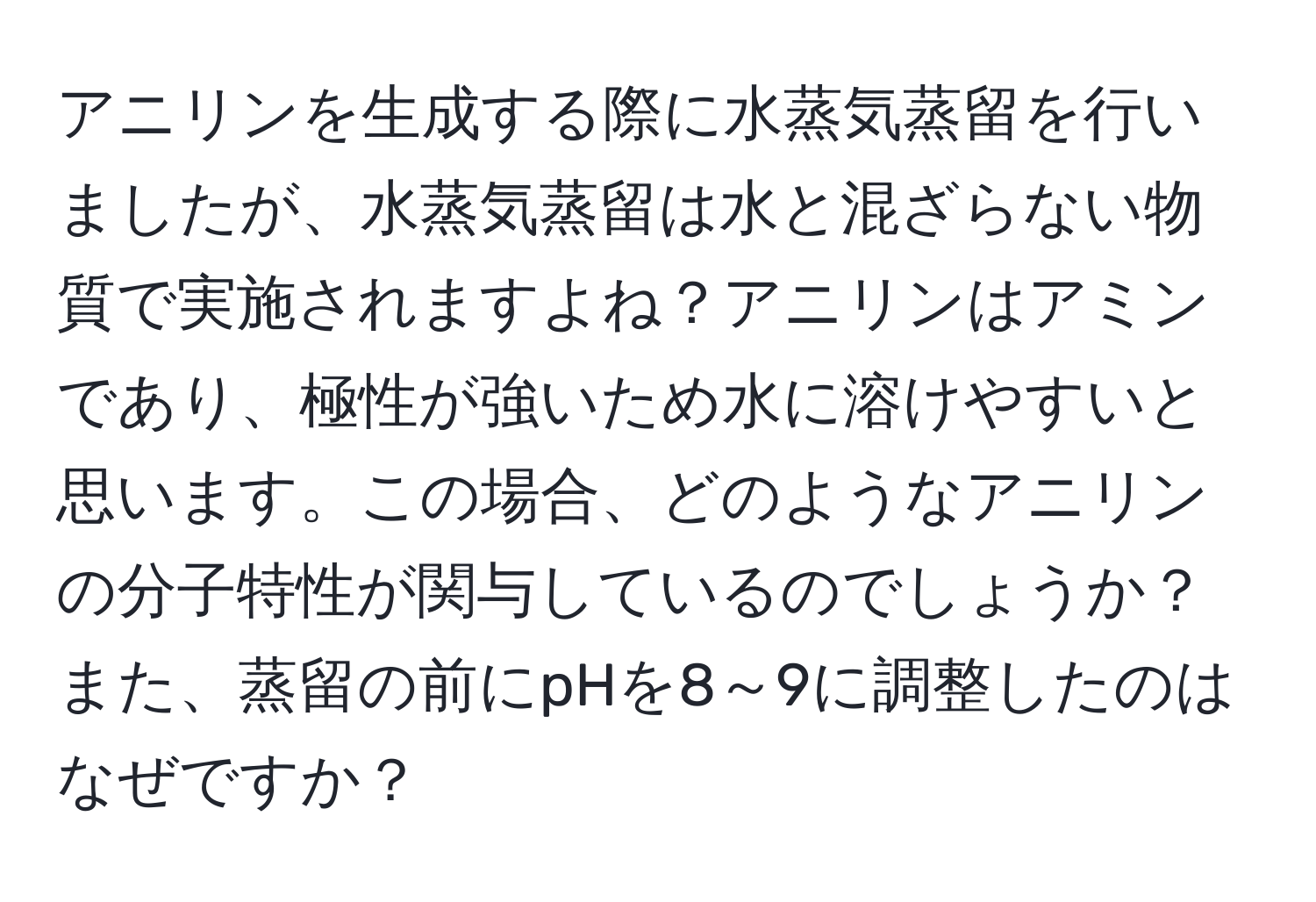 アニリンを生成する際に水蒸気蒸留を行いましたが、水蒸気蒸留は水と混ざらない物質で実施されますよね？アニリンはアミンであり、極性が強いため水に溶けやすいと思います。この場合、どのようなアニリンの分子特性が関与しているのでしょうか？また、蒸留の前にpHを8～9に調整したのはなぜですか？