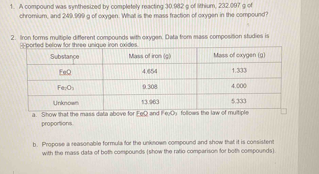 A compound was synthesized by completely reacting 30.982 g of lithium, 232.097 g of
chromium, and 249.999 g of oxygen. What is the mass fraction of oxygen in the compound?
2. Iron forms multiple different compounds with oxygen. Data from mass composition studies is
a. 
proportions.
b. Propose a reasonable formula for the unknown compound and show that it is consistent
with the mass data of both compounds (show the ratio comparison for both compounds).