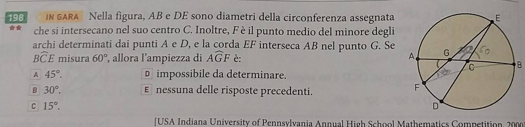 198 IN GARA Nella figura, AB e DE sono diametri della circonferenza assegnata 
che si intersecano nel suo centro C. Inoltre, Fè il punto medio del minore degli
archi determinati dai punti A e D, e la corda EF interseca AB nel punto G. Se
Bwidehat CE misura 60° , allora l’ampiezza di Awidehat GF è:
B
A 45°. D impossibile da determinare.
B 30°. € nessuna delle risposte precedenti.
C 15°. 
[USA Indiana University of Pennsylvania Annual High School Mathematics Competition, 2000