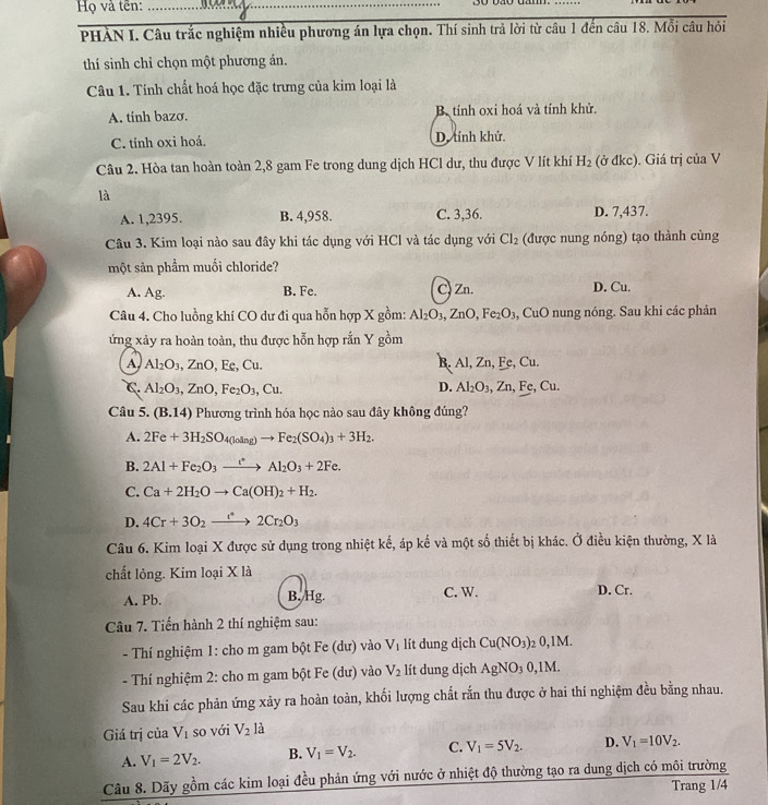Họ và tên:_
PHẢN I. Câu trắc nghiệm nhiều phương án lựa chọn. Thí sinh trả lời từ câu 1 đến câu 18. Mỗi câu hỏi
thí sinh chỉ chọn một phương án.
Câu 1. Tính chất hoá học đặc trưng của kim loại là
A. tinh bazσ. B tính oxi hoá và tính khử.
C. tính oxi hoá. D. tính khử.
Câu 2. Hòa tan hoàn toàn 2,8 gam Fe trong dung dịch HCl dư, thu được V lít khí H_2 (ở đkc). Giá trị của V
là
A. 1,2395. B. 4,958. C. 3,36. D. 7,437.
Câu 3. Kim loại nào sau đây khi tác dụng với HCl và tác dụng với Cl_2 (được nung nóng) tạo thành cùng
một sản phẩm muối chloride?
A. Ag. B. Fe. C) Zn. D. Cu.
Câu 4. Cho luồng khí CO dư đi qua hỗn hợp X gồm: Al_2O_3,ZnO,Fe_2O_3 , CuO nung nóng. Sau khi các phản
ứng xảy ra hoàn toàn, thu được hỗn hợp rắn Y gồm
A, Al_2O_3,ZnO , Fe, C_1 1 B. Al, Zn, Fe, Cu.
C. Al_2O_3,ZnO,Fe_2O_3,Cu. D. Al_2O_3,Zn,Fe,Cu.
Câu 5. (B.14) Phương trình hóa học nào sau đây không đúng?
A. 2Fe+3H_2SO_4(loing)to Fe_2(SO_4)_3+3H_2.
B. 2Al+Fe_2O_3xrightarrow t^*Al_2O_3+2Fe.
C. Ca+2H_2Oto Ca(OH)_2+H_2.
D. 4Cr+3O_2to 2Cr_2O_3
Câu 6. Kim loại X được sử dụng trong nhiệt kế, áp kế và một số thiết bị khác. Ở điều kiện thường, X là
chất lỏng. Kim loại X là
A. Pb. B./Hg. C. W. D. Cr.
Câu 7. Tiến hành 2 thí nghiệm sau:
- Thí nghiệm 1: cho m gam bột Fe (dư) vào V_1 lít dung dịch Cu(NO_3) 2 0,1M.
- Thí nghiệm 2: cho m gam bột Fe (dư) vào V_2 lít dung dịch AgNO_30, 1M.
Sau khi các phản ứng xảy ra hoàn toàn, khối lượng chất rắn thu được ở hai thí nghiệm đều bằng nhau.
Giá trị cu V_1 so với V_2la
A. V_1=2V_2. B. V_1=V_2. C. V_1=5V_2. D. V_1=10V_2.
Câu 8. Dãy gồm các kim loại đều phản ứng với nước ở nhiệt độ thường tạo ra dung dịch có môi trường
Trang 1/4