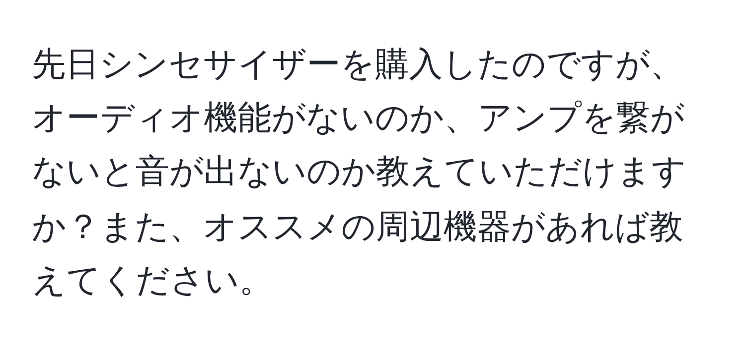 先日シンセサイザーを購入したのですが、オーディオ機能がないのか、アンプを繋がないと音が出ないのか教えていただけますか？また、オススメの周辺機器があれば教えてください。