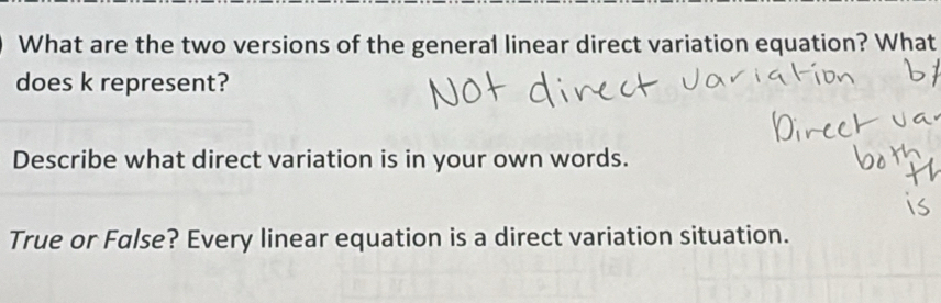 What are the two versions of the general linear direct variation equation? What 
does k represent? 
Describe what direct variation is in your own words. 
True or False? Every linear equation is a direct variation situation.