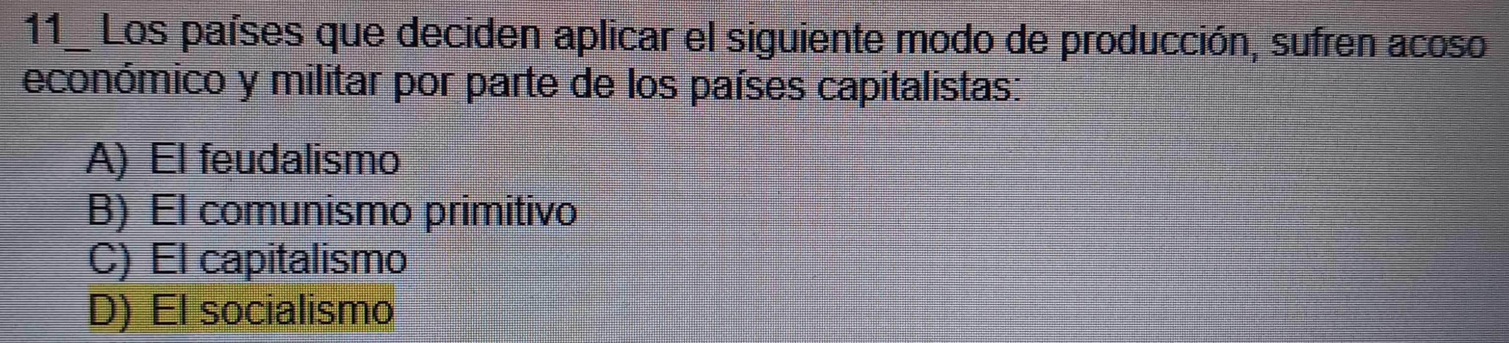 Los países que deciden aplicar el siguiente modo de producción, sufren acoso
económico y militar por parte de los países capitalistas:
A) El feudalismo
B) El comunismo primitivo
C) El capitalismo
D) El socialismo