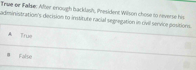 True or False: After enough backlash, President Wilson chose to reverse his
administration's decision to institute racial segregation in civil service positions.
A True
B False