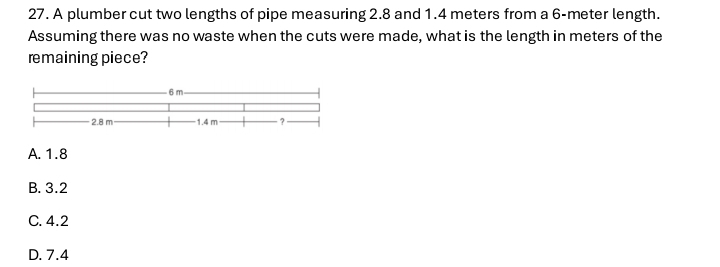 A plumber cut two lengths of pipe measuring 2.8 and 1.4 meters from a 6-meter length.
Assuming there was no waste when the cuts were made, what is the length in meters of the
remaining piece?
A. 1.8
B. 3.2
C. 4.2
D. 7.4