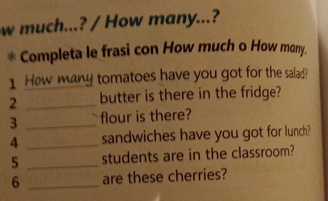 much...? / How many...? 
Completa le frasi con How much o How many. 
1 How many tomatoes have you got for the salad? 
_2 
butter is there in the fridge? 
3 _flour is there? 
4 _sandwiches have you got for lunch? 
5 _students are in the classroom? 
6 _are these cherries?