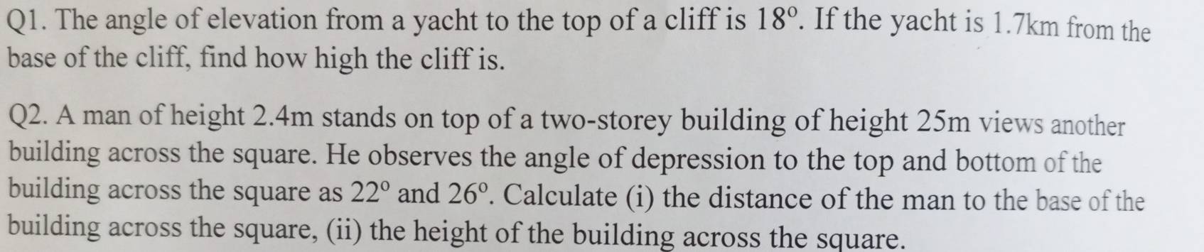 The angle of elevation from a yacht to the top of a cliff is 18°. If the yacht is 1.7km from the 
base of the cliff, find how high the cliff is. 
Q2. A man of height 2.4m stands on top of a two-storey building of height 25m views another 
building across the square. He observes the angle of depression to the top and bottom of the 
building across the square as 22° and 26°. Calculate (i) the distance of the man to the base of the 
building across the square, (ii) the height of the building across the square.