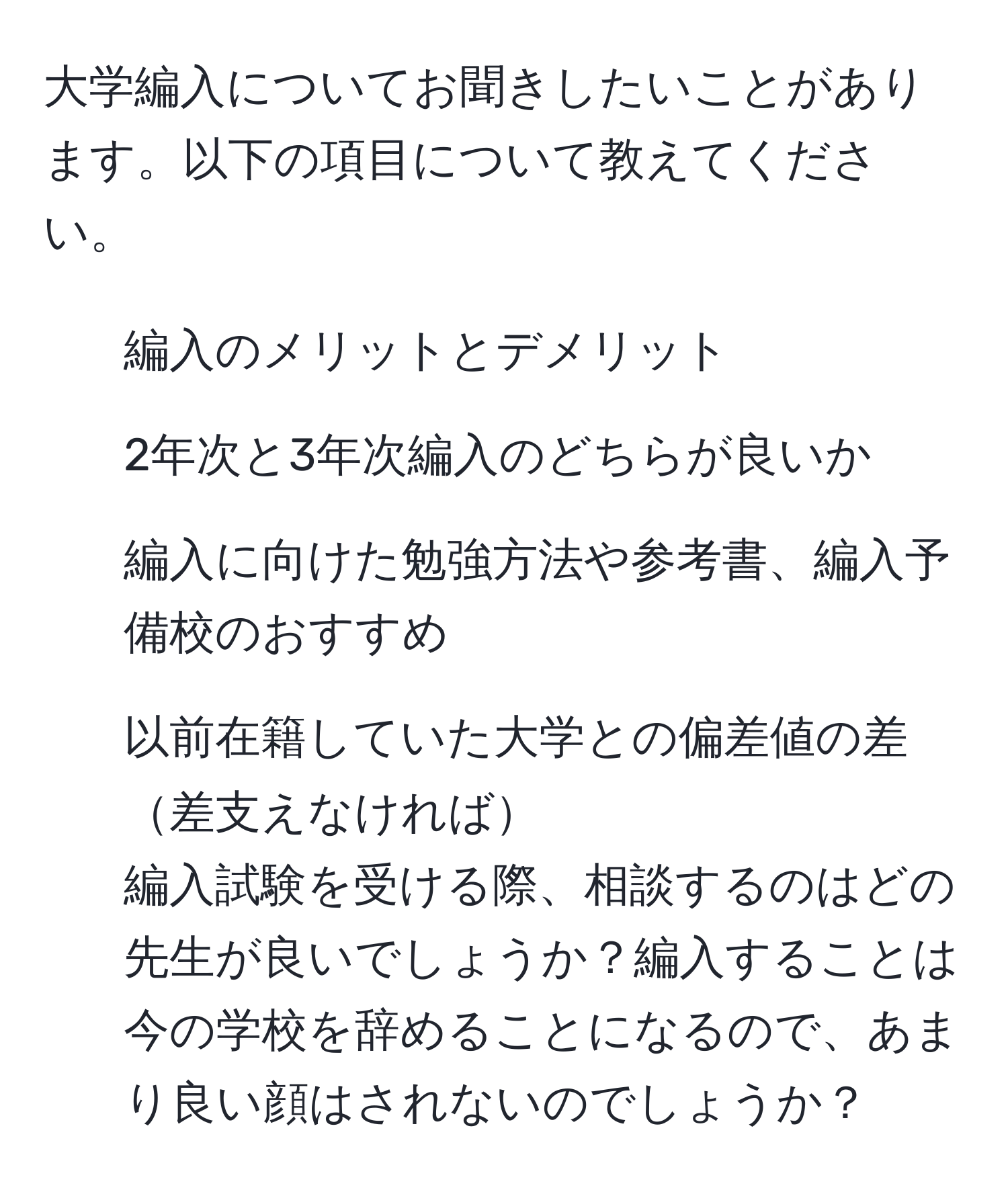 大学編入についてお聞きしたいことがあります。以下の項目について教えてください。  
- 編入のメリットとデメリット  
- 2年次と3年次編入のどちらが良いか  
- 編入に向けた勉強方法や参考書、編入予備校のおすすめ  
- 以前在籍していた大学との偏差値の差差支えなければ  
編入試験を受ける際、相談するのはどの先生が良いでしょうか？編入することは今の学校を辞めることになるので、あまり良い顔はされないのでしょうか？