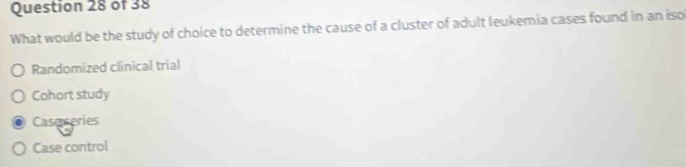 What would be the study of choice to determine the cause of a cluster of adult leukemia cases found in an iso
Randomized clinical trial
Cohort study
Case series
Case control