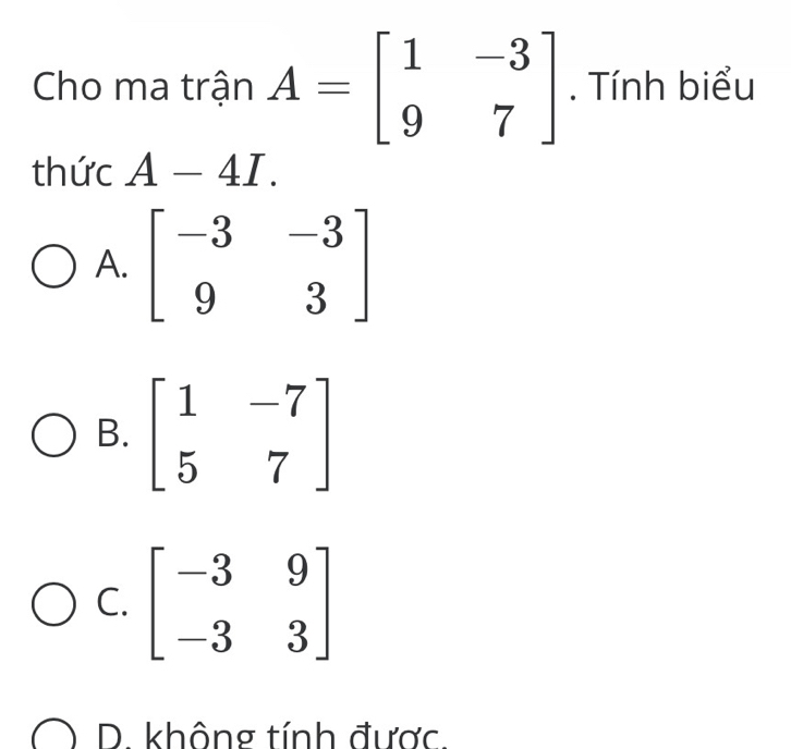 Cho ma trận A=beginbmatrix 1&-3 9&7endbmatrix. Tính biểu
thức A-4I.
A. beginbmatrix -3&-3 9&3endbmatrix
B. beginbmatrix 1&-7 5&7endbmatrix
C. beginbmatrix -3&9 -3&3endbmatrix
D. không tính được