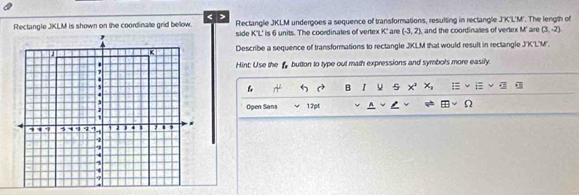 < > 
Rectangle JKLM is shown on the coordinate grid below. Rectangle JKLM undergoes a sequence of transformations, resulting in rectangle J'K'L'M'. The length of 
, side K'L' is 6 units. The coordinates of vertex K' are (-3,2) , and the coordinates of vertex M' are (3,-2)
J
K
Describe a sequence of transformations to rectangle JKLM that would result in rectangle J'K'L'M'. 
a 
Hint: Use the button to type out math expressions and symbols more easily. 
7
6
5
f D B u x^2 X_2
4
J 
Open Sans 12pt A
1
q -7 5 -4. -1 2 j 4 5 1 9 )
-2
-5
-6
-7