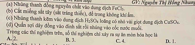 GV: Nguyễn Thị Hồng Nhung
(a) Nhúng thanh đồng nguyên chất vào dung dịch FeCl₃.
(b) Cắt miếng sắt tây (sắt tráng thiếc), để trong không khí ẩm.
(c) Nhúng thanh kẽm vào dung dịch H_2SO_4 loãng có nhỏ vài giọt dung dịch CuSO4.
(d) Quấn sợi dây đồng vào đinh sắt rồi nhúng vào cốc nước muối.
Tròng các thí nghiệm trên, số thí nghiệm chỉ xảy ra sự ăn mòn hóa học là
A. 2. B. 3. C. 4. D. 1.