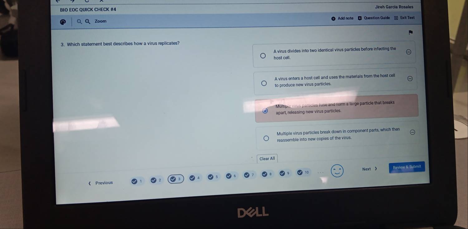 BIO EOC QUICK CHECK #4 Jireh Garcia Rosales
QQ Zoom Question Guide + Exit Test
3. Which statement best describes how a virus replicates?
A virus divides into two identical virus particles before infecting the
host cell.
A virus enters a host cell and uses the materials from the host cell
to produce new virus particles.
Multiple virus particles fuse and form a large particle that breaks
apart, releasing new virus particles.
Multiple virus particles break down in component parts, which then
reassemble into new copies of the virus.
Clear All
Next 》 Review & Submit
《 Previous