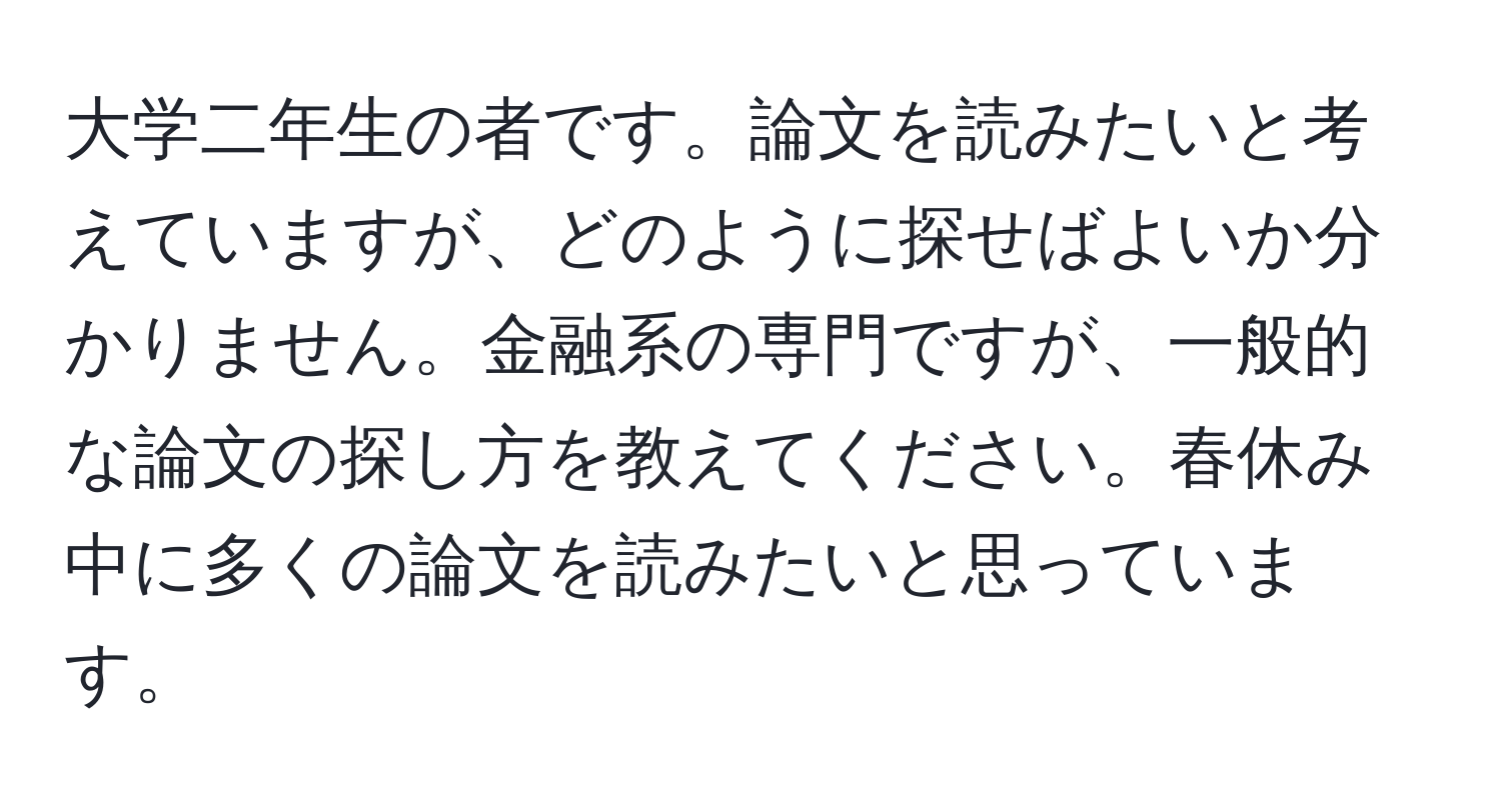 大学二年生の者です。論文を読みたいと考えていますが、どのように探せばよいか分かりません。金融系の専門ですが、一般的な論文の探し方を教えてください。春休み中に多くの論文を読みたいと思っています。