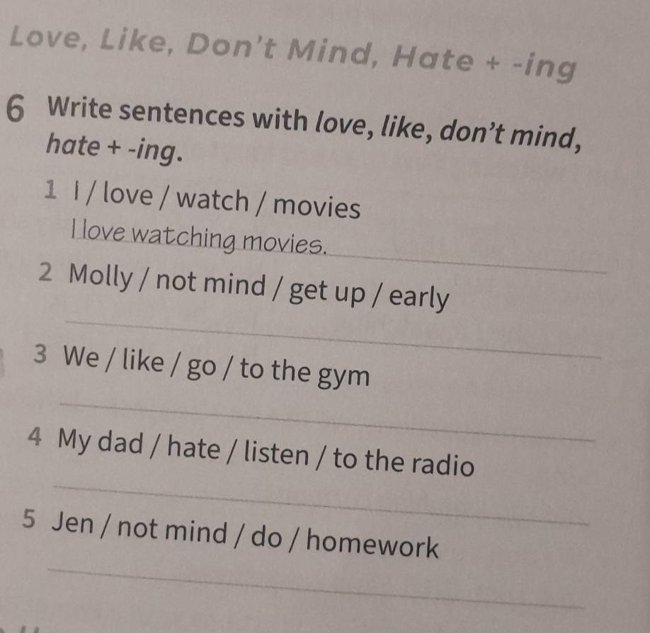 Love, Like, Don't Mind, Hate + -ing 
6 Write sentences with love, like, don’t mind, 
hate + -ing. 
1 i / love / watch / movies 
_ 
I love watching movies. 
_ 
2 Molly / not mind / get up / early 
3 We / like / go / to the gym 
_ 
_ 
4 My dad / hate / listen / to the radio 
_ 
5 Jen / not mind / do / homework