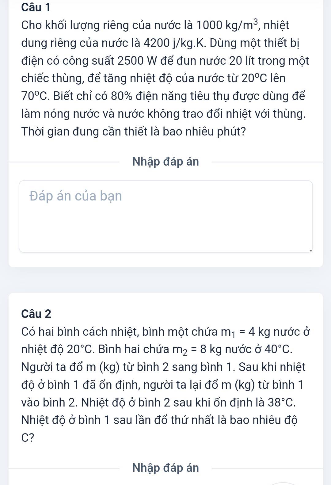 Cho khối lượng riêng của nước là 1000kg/m^3 , nhiệt 
dung riêng của nước là 4200 j/kg.K. Dùng một thiết bị 
điện có công suất 2500 W để đun nước 20 lít trong một 
chiếc thùng, để tăng nhiệt độ của nước từ 20°C lên
70°C. Biết chỉ có 80% điện năng tiêu thụ được dùng để 
làm nóng nước và nước không trao đổi nhiệt với thùng. 
Thời gian đung cần thiết là bao nhiêu phút? 
Nhập đáp án 
Đáp án của bạn 
Câu 2 
Có hai bình cách nhiệt, bình một chứa m_1=4kg nước ở 
nhiệt độ 20°C. Bình hai chứa m_2=8kg nước ở 40°C. 
Người ta đổ m (kg) từ bình 2 sang bình 1. Sau khi nhiệt 
độ ở bình 1 đã ổn định, người ta lại đổ m (kg) từ bình 1 
vào bình 2. Nhiệt độ ở bình 2 sau khi ổn định là 38°C. 
Nhiệt độ ở bình 1 sau lần đổ thứ nhất là bao nhiêu độ 
C? 
Nhập đáp án