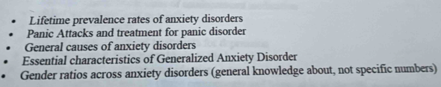 Lifetime prevalence rates of anxiety disorders 
Panic Attacks and treatment for panic disorder 
General causes of anxiety disorders 
Essential characteristics of Generalized Anxiety Disorder 
Gender ratios across anxiety disorders (general knowledge about, not specific numbers)