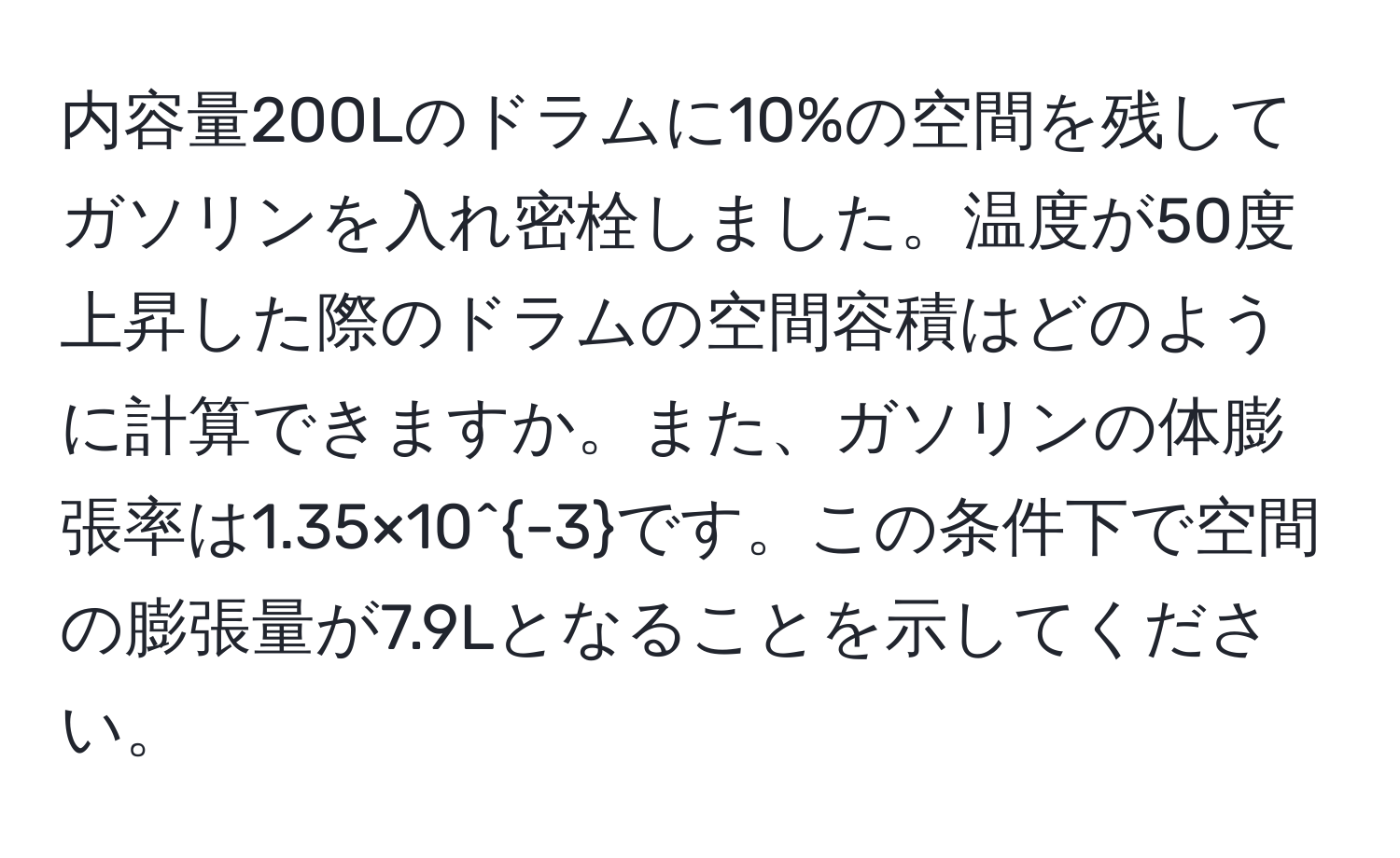 内容量200Lのドラムに10%の空間を残してガソリンを入れ密栓しました。温度が50度上昇した際のドラムの空間容積はどのように計算できますか。また、ガソリンの体膨張率は1.35×10^(-3)です。この条件下で空間の膨張量が7.9Lとなることを示してください。