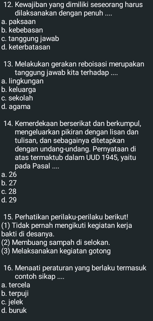 Kewajiban yang dimiliki seseorang harus
dilaksanakan dengan penuh ....
a. paksaan
b. kebebasan
c. tanggung jawab
d. keterbatasan
13. Melakukan gerakan reboisasi merupakan
tanggung jawab kita terhadap ....
a. lingkungan
b. keluarga
c. sekolah
d. agama
14. Kemerdekaan berserikat dan berkumpul,
mengeluarkan pikiran dengan lisan dan
tulisan, dan sebagainya ditetapkan
dengan undang-undang. Pernyataan di
atas termaktub dalam UUD 1945, yaitu
pada Pasal ....
a. 26
b. 27
c. 28
d. 29
15. Perhatikan perilaku-perilaku berikut!
(1) Tidak pernah mengikuti kegiatan kerja
bakti di desanya.
(2) Membuang sampah di selokan.
(3) Melaksanakan kegiatan gotong
16. Menaati peraturan yang berlaku termasuk
contoh sikap ....
a. tercela
b. terpuji
c. jelek
d. buruk