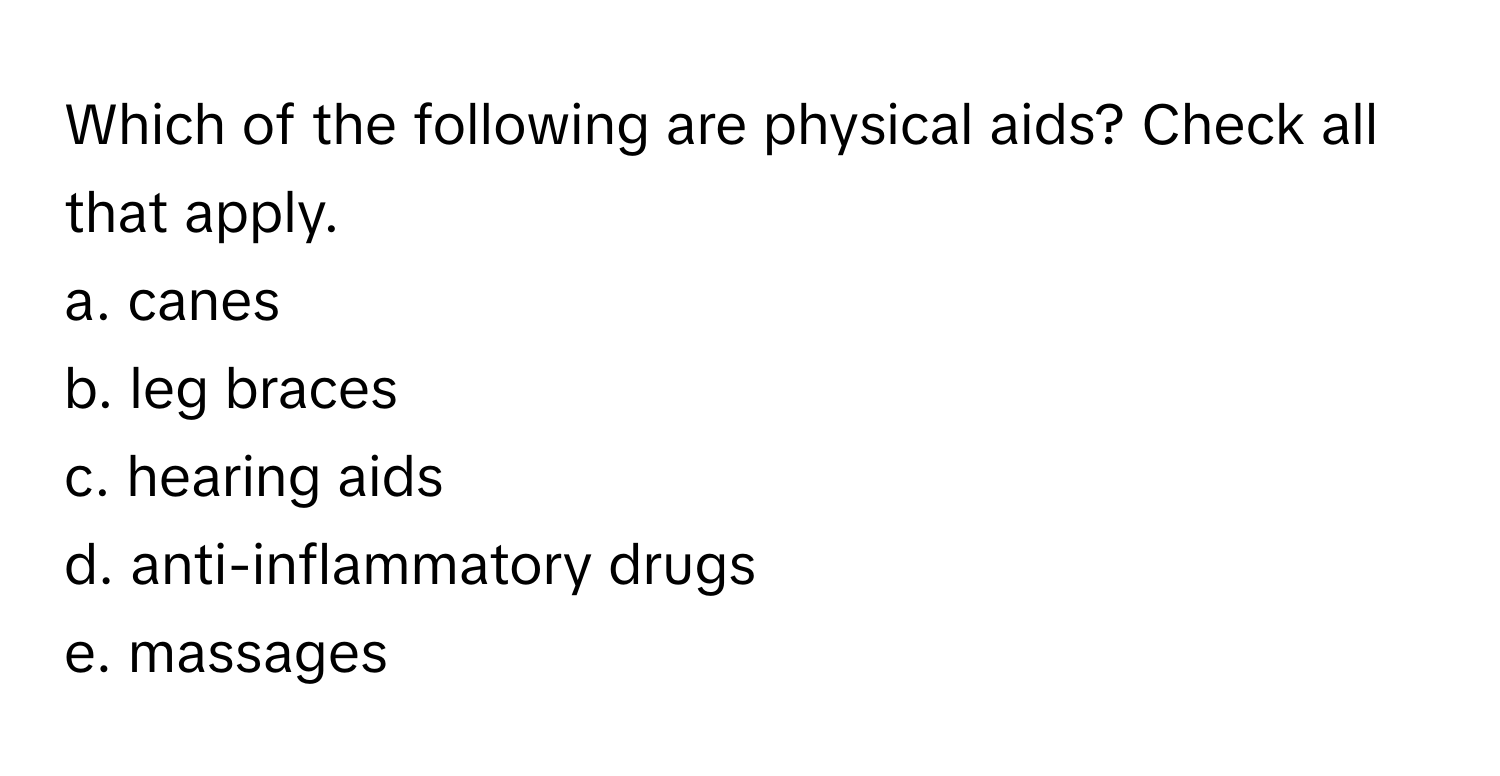 Which of the following are physical aids? Check all that apply.
a. canes
b. leg braces
c. hearing aids
d. anti-inflammatory drugs
e. massages