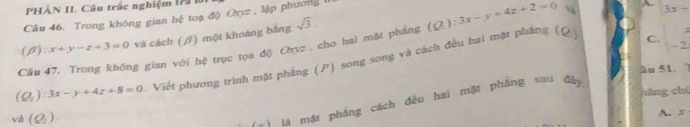 PHẢN II. Câu trắc nghiệm (ri là 
Câu 46. Trong không gian hệ toạ độ Oxyz , lập phương 
、 3x+
(beta ):x+y-z+3=0 và cách (β) một khoảng bằng sqrt(3). 
Cầu 47, Trong không gian với hệ trục tọa độ Oyz , cho hai mặt phẳng (Q):3x-y+4z+2=0
(Q_2):3x-y+4z+8=0 Viết phương trình mặt phẳng (P) song song và cách đều hai mặt phẳng (Q) 
C.  beginarrayr x -2endarray
âu 51. 
hāng chú 
và (Q_2). 
Vài là mật phẳng cách đều hai mặt phẳng sau đảy 
A. x