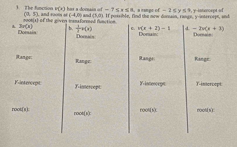 The function v(x) has a domain of -7≤ x≤ 8 , a range of -2≤ y≤ 9 , y-intercept of
(0,5) , and roots at (-4,0) and (5,0). If possible, find the new domain, range, y-intercept, and
root(s) of the given transformed function.
a. 3v(x)
b.  1/2 v(x)
c. v(x+2)-1 d. -2v(x+3)
Domain: Domain: Domain:
Domain
Range: Range:
Range: Range:
Y-intercept: Y-intercept:
Y-intercept: Y-intercept:
root(s)
root(s) :
root(s) :
root(s) :