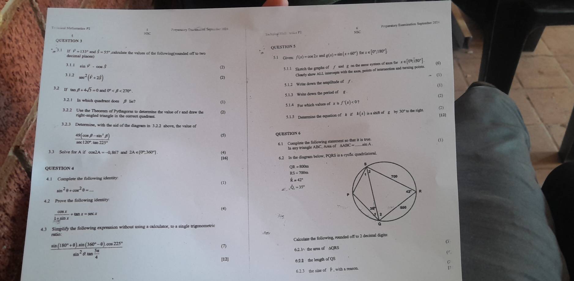 Techaical Mal nsica P2 Proparatory Examination September 2034
Pemparatory Carinaion Septomber 2024
 6/50 
QUESTION 3
QUESTION 5
hat V=133°andhat S=55° calculate the values of the following(rounded off to two
decimal places) 5.1 Given f(x)=cos 2xan g(x)=sin (x+60°) forx∈ [0°,180°].
3.1.1 sin hat V-cos hat S
(2) c∈ [0,180 (6
5.1.1 Sketch the graphs of f and g on the same system of axes for
3.1.2 sec^2(hat V+2hat S)
(2) Clearly show ALL intercepts with the axes, points of intersection and turning points.
(1)
5.1.2 Write down the amplitude of f.
(1)
3.2 If ta beta +4sqrt(3)=0 0° <270°
5.1.3 Write down the period of g 
(2)
3.2.1 In which quadrant does β lie?
(1)
5.1.4 For which values of x is f'(x)<0?
3.2.2 Use the Theorem of Pythagoras to determine the value of r and draw the (2) is a shift of g by 30° to the right. (2)
right-angled triangle in the correct quadrant. 5.1.5 Determine the equation of k if k(x)
[12]
3.2.3 Determine, with the aid of the diagram in 3.2.2 above, the value of
 (49(cos beta -sin^3beta ))/sec 120°.tan 225° 
(5) QUESTION 6
6.1 Complete the following statement so that it is true (1)
In any triangle ABC, Area of
3.3 Solve for Aif 2A=-0,867 and 2A∈ [0°,360°] (4)
[16]
6.2 In the diagram below, PQRS is a cycfic quadrilateral.
QUESTION 4
QR=800m
RS=700m
4.1 Complete the following identity
hat R=42°
(1) hat Q_1=35°
sin^2θ +cos^2θ =_ 
4.2 Prove the following identity.
(4)
 cos x/1+sin x +tan x=sec x
4.3 Simplify the following expression without using a calculator, to a single trigonometric
ratio:
u ate
Calculate the following, rounded off to 2 decimal digits:
(3
(7)
6;2. l∩ the area of ΔQRS
frac sin (180°+θ ).sin (360°-θ ).cos 225°sin^2θ .tan  5π /4  [12]
6:2.2  the length of QS
6.2.3 the size of P , with a reason.