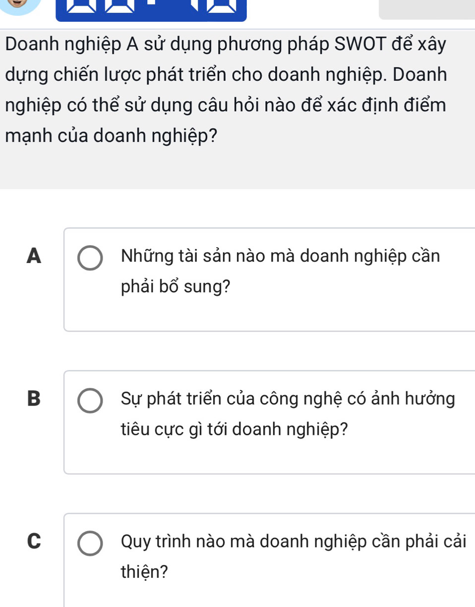 Doanh nghiệp A sử dụng phương pháp SWOT để xây
dựng chiến lược phát triển cho doanh nghiệp. Doanh
nghiệp có thể sử dụng câu hỏi nào để xác định điểm
mạnh của doanh nghiệp?
A Những tài sản nào mà doanh nghiệp cần
phải bổ sung?
B Sự phát triển của công nghệ có ảnh hưởng
tiêu cực gì tới doanh nghiệp?
C Quy trình nào mà doanh nghiệp cần phải cải
thiện?