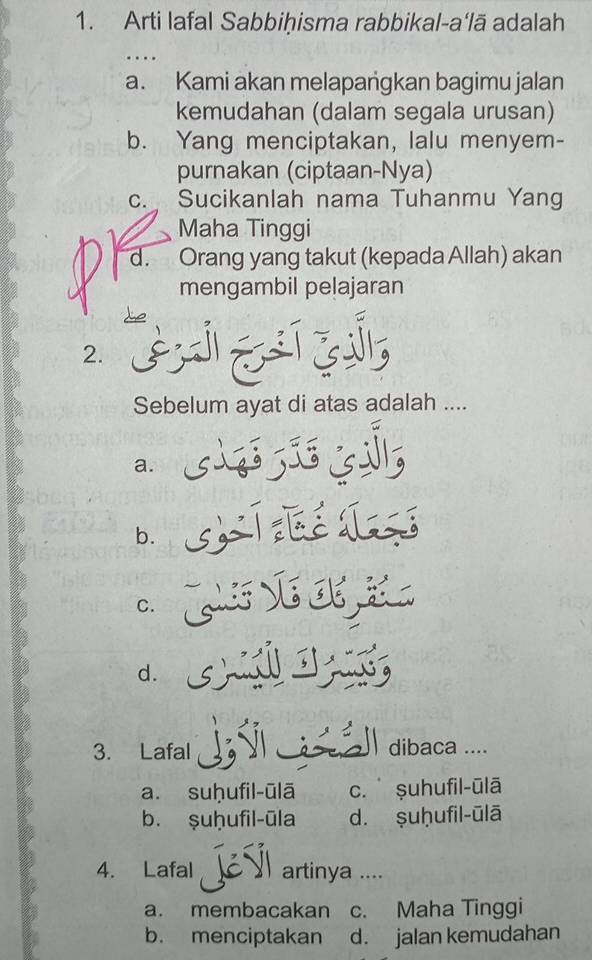 Arti lafal Sabbiḥisma rabbikal-a‘lā adalah
a. Kami akan melapangkan bagimu jalan
kemudahan (dalam segala urusan)
b. Yang menciptakan, lalu menyem-
purnakan (ciptaan-Nya)
c. Sucikanlah nama Tuhanmu Yang
Maha Tinggi
d. Orang yang takut (kepada Allah) akan
mengambil pelajaran
2.
Sebelum ayat di atas adalah ....
a.
b.
C.
d. 
3. Lafal dibaca ...
a. suḥufil-ūlā c.ṣuhufil-ūlā
b. ṣuḫufil-ūla d. ṣuḥufil-ūlā
4. Lafal artinya ....
a. membacakan c. Maha Tinggi
b. menciptakan d. jalan kemudahan