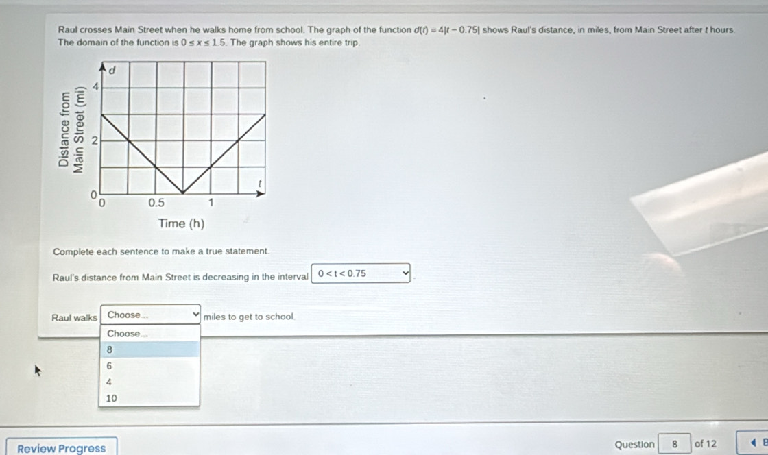 Raul crosses Main Street when he walks home from school. The graph of the function d(t)=4|t-0.75| shows Raul's distance, in miles, from Main Street after t hours.
The domain of the function is 0≤ x≤ 1.5. The graph shows his entire trip.
Time (h)
Complete each sentence to make a true statement.
Raul's distance from Main Street is decreasing in the interval 0
Raul walks Choose... miles to get to school.
Choose...
8
6
4
10
Review Progress Question 8 of 12