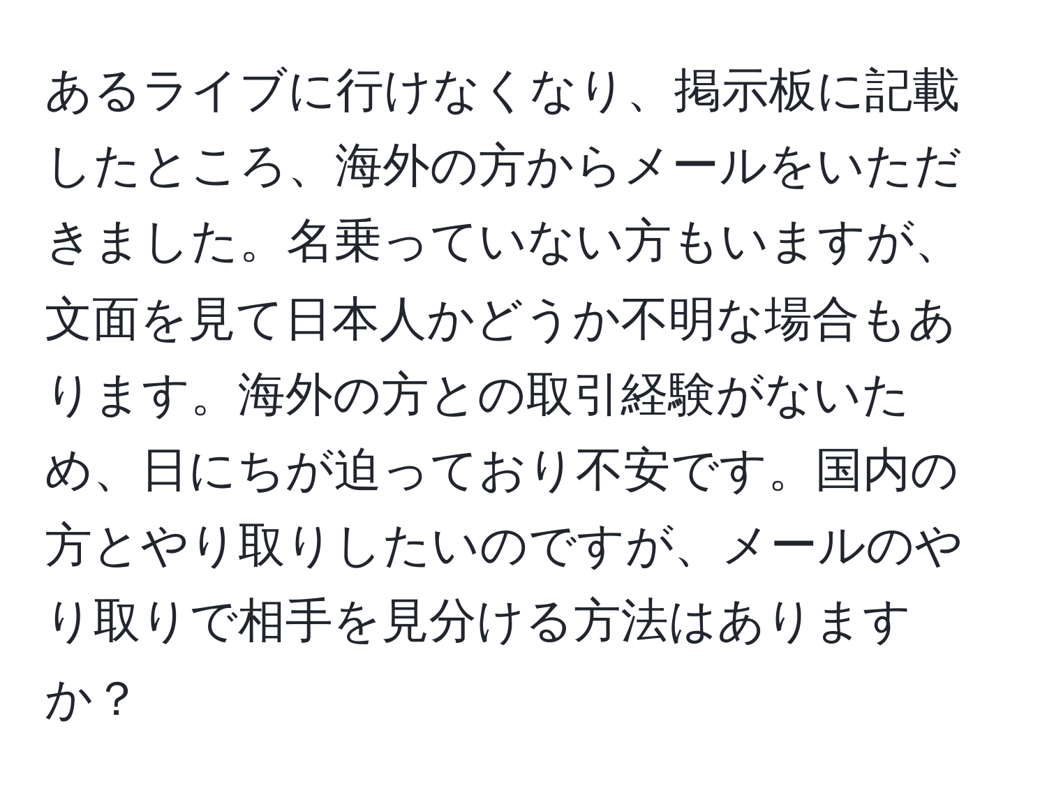 あるライブに行けなくなり、掲示板に記載したところ、海外の方からメールをいただきました。名乗っていない方もいますが、文面を見て日本人かどうか不明な場合もあります。海外の方との取引経験がないため、日にちが迫っており不安です。国内の方とやり取りしたいのですが、メールのやり取りで相手を見分ける方法はありますか？