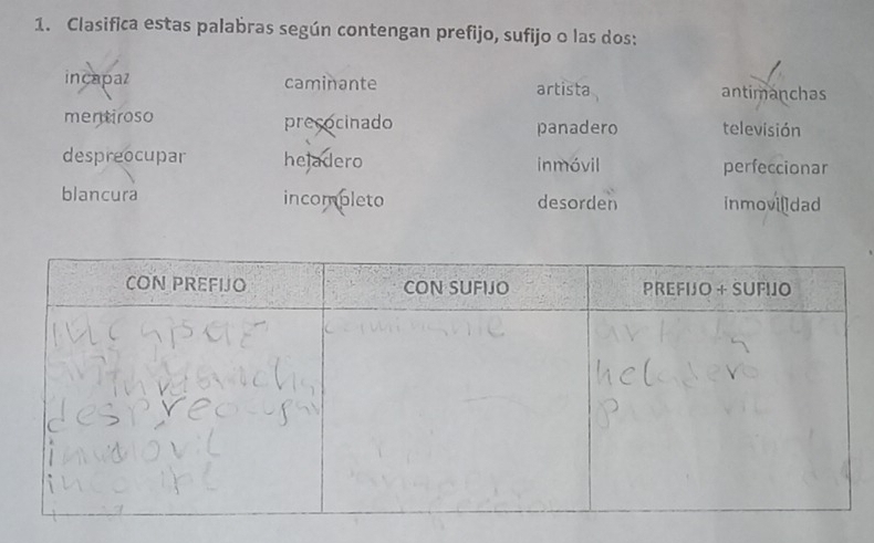 Clasifica estas palabras según contengan prefijo, sufijo o las dos:
incapaz caminante artista antimanchas
men tiroso precocinado panadero televisión
despreocupar hejadero inmóvil perfeccionar
blancura incompleto desorden inmovildad