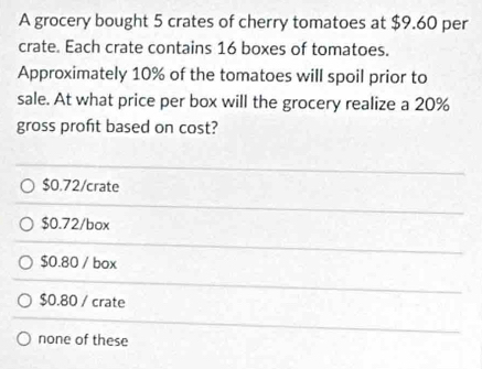 A grocery bought 5 crates of cherry tomatoes at $9.60 per
crate. Each crate contains 16 boxes of tomatoes.
Approximately 10% of the tomatoes will spoil prior to
sale. At what price per box will the grocery realize a 20%
gross proft based on cost?
$0.72 /crate
$0.72/box
$0.80 / box
$0.80 / crate
none of these