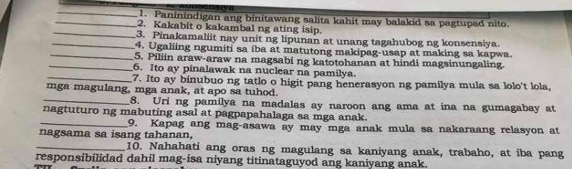 Paninindigan ang binitawang salita kahit may balakid sa pagtupad nito. 
_2. Kakabit o kakambal ng ating isip. 
_3. Pinakamaliit nay unit ng lipunan at unang tagahubog ng konsensiya. 
_4. Ugaliing ngumiti sa iba at matutong makipag-usap at making sa kapwa. 
_5. Piliin araw-araw na magsabi ng katotohanan at hindi magsinungaling. 
_ 
6. Ito ay pinalawak na nuclear na pamilya. 
7. Ito ay binubuo ng tatlo o higit pang henerasyon ng pamilya mula sa lolo't lola, 
mga magulang, mga anak, at apo sa tuhod. 
_8. Uri ng pamilya na madalas ay naroon ang ama at ina na gumagabay at 
nagtuturo ng mabuting asal at pagpapahalaga sa mga anak. 
_9. Kapag ang mag-asawa ay may mga anak mula sa nakaraang relasyon at 
nagsama sa isang tahanan, 
_10. Nahahati ang oras ng magulang sa kaniyang anak, trabaho, at iba pang 
responsibilidad dahil mag-isa niyang titinataguyod ang kaniyang anak.