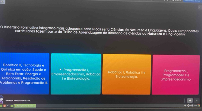 3205
O Itinerário Formativo Integrado mais adequado para Nicoli seria Ciências da Natureza e Linguagens. Quais componentes
curriculares fazem parte da Trilha de Aprendizagem do Itinerário de Ciências da Natureza e Linguagens?
Robótica II, Tecnologia e
Quimíca em ação, Saúde e Programação I, Robótica I, Robótica II e Programação I,
Bem Estar, Energia e Empreendedorismo, Robótica Programação II e
Astronomia, Resolução de I e Biotecnologia. Biotecnologia. Empreendedorismo.
Problemas e Programação II.
RAFAELA MOREIRA DOS SAN.. 4
Mayng a Gina - Qubrez-