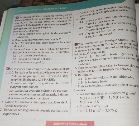 campeses carbonyles : aldéhydes et cétones
R  Déduis des renseignements précédents 
On dispose de deux composés carbonylés de
formule semi-développée et le nom de A
4- Écris : 4.1- le nom et la formule semi-développés 
même formule brute et de masse molaire M. L'un
noté X, est obtenu par oxydation ménagée du
propan-2-ol ; l'autre, noté Y, est obtenu par oxydation
l'alcool B qui a fourni A ;
ménagée avec un défaut d'oxydant.
4.2- l'équation-bilan de la réaction de B  
Donnée : M=58 g/mol
l'ion permanganate ;
1- Écris la formule brute générale des composés
4.3- l'équation-bilan de A avec le nita
carbonylés
d’argent ammoniacal.
2- Détermine la formule brute de X et de Y
Ton professeur de Physique-Chimie traite 
3- Écris les formules semi-développées et les noms
de X et Y
4- Dis ce qu'on observe, en le justifiant brièvement, ébullition, une masse m d'un aldéhyde par un ex
lorsque X et Y sont soumis aux réactifs suivants : de liqueur de Fehling. Il obtient un précipité rou
4.1- 2.4-D.N.PH en solution ;
brique CușO de masse m'.
1 - Donne la formule brute générale de
4.2- liqueur de Fehling à chaud ; aldéhydes en fonction de n (nombre d'atomes e
4.3- ion diamine argent (l).
carbone).
* Tu disposes d'un composé A de formule brute 2- Écris l'équation-bilan de la réaction qui a lieu, (o
C₂H₄O. Tu réalises les trois expériences suivantes : utilisera la formule brute de l'aldéhyde).
A donne un précipité jaune avec la 2,4- dini-
trophénylhydrazine (2,4-D.N.P.H 3- Détermine : 3.1- la masse molaire M de l'aldéhyde :
A donne un dépôt d'argent avec le nitrate 3.2- la formule brute.
d’argent ammoniacal ; 4- Écris sa formule semi-développée et son nom
par oxydation avec une solution de perman- Données :
ganate de potassium en milieu acide, B donne - masses molaires atomiques en g. mol·.
A et A donne l'acide éthanoïque.
M(C)=12;M(H)=1;M(O)=16 :
1- Donne les fonctions chimiques possibles de A M(Cu)=63,5
Justifie ta réponse. Couple : Cu^(2+)/Cu_2O
2- Donne les renseignements fournis par ces trois m=1,45g;m'=3,575g
expériences.
Situations d’évaluation