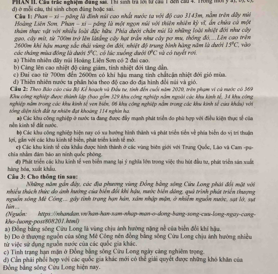 PHAN II. Cầu trấc nghiệm đúng sai. Thi sinh trả lới từ cầu 1 đến cầu 4. Trong mờiý a), b), c),
d) ở mỗi câu, thí sinh chọn đúng hoặc sai.
Câu 1: Phan - xi - păng là đinh núi cao nhất nước ta với độ cao 3143m, nằm trên dãy núi
Hoàng Liên Sơn. Phan - xi - păng là một ngọn núi với thiên nhiên kỳ vĩ, ẩn chứa cả một
thảm thực vật với nhiều loài đặc hữu. Phía dưới chân núi là những loài nhiệt đới như cây
gạo, cây mít, từ 700m trở lên làtầng cây hạt trần như cây pơ mu, thông đỏ,...Lên cao trên
2600m khí hậu mang sắc thái vùng ôn đới, nhiệt độ trung bình hàng năm là dưới 15°C, , vào
các tháng mùa đông là dưới 5°C l, có lúc xuống dưới 0°C và có tuyết rơi.
a) Thiên nhiên dãy núi Hoàng Liên Sơn có 2 đai cao.
b) Càng lên cao nhiệt độ cảng giảm, tính nhiệt đới tăng dần.
c) Đai cao từ 700m đến 2600m có khí hậu mang tính chấtcận nhiệt đới gió mùa.
d) Thiên nhiên nước ta phân hóa theo độ cao do địa hình đồi núi và gió.
Câu 2: Theo Báo cáo của Bộ Kế hoạch và Đầu tư, tính đến cuối năm 2020, trên phạm vi cả nước có 369
Khu công nghiệp được thành lập (bao gồm 329 khu công nghiệp nằm ngoài các khu kinh tế, 34 khu công
nghiệp nằm trong các khu kinh tế ven biển, 06 khu công nghiệp nằm trong các khu kinh tế cửa khẩu) với
tổng diện tích đất tự nhiên đạt khoảng 114 nghìn ha.
a) Các khu công nghiệp ở nước ta đang được đầy mạnh phát triển do phù hợp với điều kiện thực tế của
nền kinh tế đất nước.
b) Các khu công nghiệp hiện nay có xu hướng hình thành và phát triển tiến về phía biển do vị trí thuận
lợi, gắn với các khu kinh tế biển, phát triển kinh tế mở.
c) Các khu kinh tế cửa khẩu được hình thành ở các vùng biên giới với Trung Quốc, Lào và Cam -pu-
chia nhằm đảm bảo an ninh quốc phòng.
d) Phát triển các khu kinh tế ven biển mang lại ý nghĩa lớn trong việc thu hút đầu tư, phát triển sản xuất
hàng hóa, xuất khẩu.
Câu 3: Cho thông tin sau:
Những năm gần đây, các địa phương vùng Đồng bằng sông Cửu Long phải đối mặt với
nhiều thách thức do ảnh hưởng của biến đồi khí hậu, nước biển dâng, quá trình phát triển thượng
nguồn sông Mê Công... gây tình trạng hạn hán, xâm nhập mặn, ở nhiễm nguồn nước, sạt lở, sụt
lún...
(Nguồn: https://nhandan.vn/han-han-xam-nhap-man-o-dong-bang-song-cuu-long-ngay-cang-
kho-luong-post808201.html)
a) Đồng bằng sông Cửu Long là vùng chịu ảnh hưởng nặng nề của biển đổi khí hậu.
b) Do ở thượng nguồn của sông Mê Công nên đồng bằng sông Cửu Long chịu ảnh hưởng nhiều
từ việc sử dụng nguồn nước của các quốc gia khác.
c) Tình trạng hạn mặn ở Đồng bằng sông Cửu Long ngày càng nghiêm trọng.
d) Cần phải phối hợp với các quốc gia khác mới có thể giải quyết được những khó khăn của
Đồng bằng sông Cửu Long hiện nay.