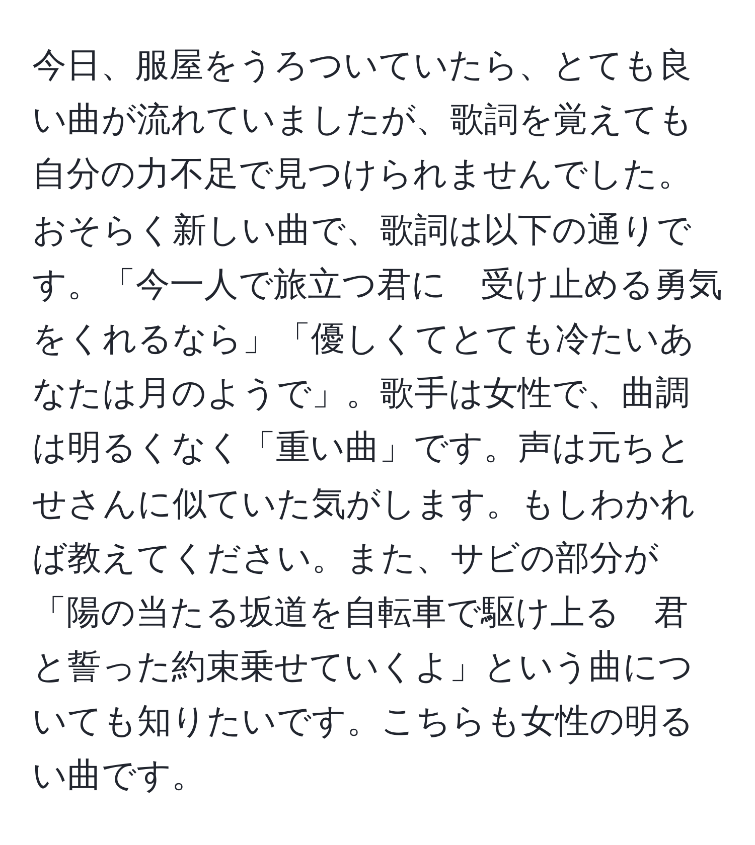 今日、服屋をうろついていたら、とても良い曲が流れていましたが、歌詞を覚えても自分の力不足で見つけられませんでした。おそらく新しい曲で、歌詞は以下の通りです。「今一人で旅立つ君に　受け止める勇気をくれるなら」「優しくてとても冷たいあなたは月のようで」。歌手は女性で、曲調は明るくなく「重い曲」です。声は元ちとせさんに似ていた気がします。もしわかれば教えてください。また、サビの部分が「陽の当たる坂道を自転車で駆け上る　君と誓った約束乗せていくよ」という曲についても知りたいです。こちらも女性の明るい曲です。