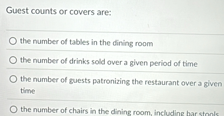 Guest counts or covers are:
the number of tables in the dining room
the number of drinks sold over a given period of time
the number of guests patronizing the restaurant over a given
time
the number of chairs in the dining room, including bar stools