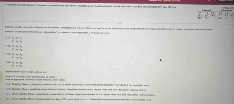 A researcher wanted to determine if carpeted rooms contain more bacteria than uncarpeted rooms. The table shows the results for the number of bacteria per cubic foot for both types of rooms. Uncarpeted
Full data set
8.4 Carpeted
11.6
95 14.8 9.3 43.8 7.3
72 4.1 10
15.2 10.5 7.2 10.5 13.1
Determine whether carpeted rooms have more bacteria than uncarpeted rooms at the a=0.05 level of significance. Normal probability plots indicate that the data are approximatelly normal and boxplots indicate that there are no outliers.
Stale the null and alternative hypotheses. Let population 1 be carpeted rooms and population 2 be uncarpeled rooms.
A. H_3:mu _1=mu _2
H_1:mu _1
B. H_3:mu _1
H_1:mu _1>mu _2
C. H_3:mu _1=mu _2
H_1:mu _1!= mu _2
D. H_3:mu _1=mu _2
H_1:mu _1>mu _2
Determine the P-value for this hypothesis test.
P-value= □ (Round to three decimal places as needed.)
Slate the appropriate conclusion. Choose the correct answer below
A. Reject H_0. There is not significant evidence at the a=0.05 level of significance to conclude that carpeted rooms have more bacteria than uncarpeted rooms.. Reject H_0. There is significant evidence at the a=0.05 ievel of significance to conclude that carpeed rooms have more bacteria than uncarpeted rooms.
C. Do not reject H_0 There is not significant evidence at the a=0.05 level of significance to conclude that carpeted rooms have more bacteria than uncarpeted rooms.
D. Do not reject H_0 There is significant evidence at the a=0.05 level of significance to conclude that carpeted rooms have more bacteria than uncarpeted rooms.