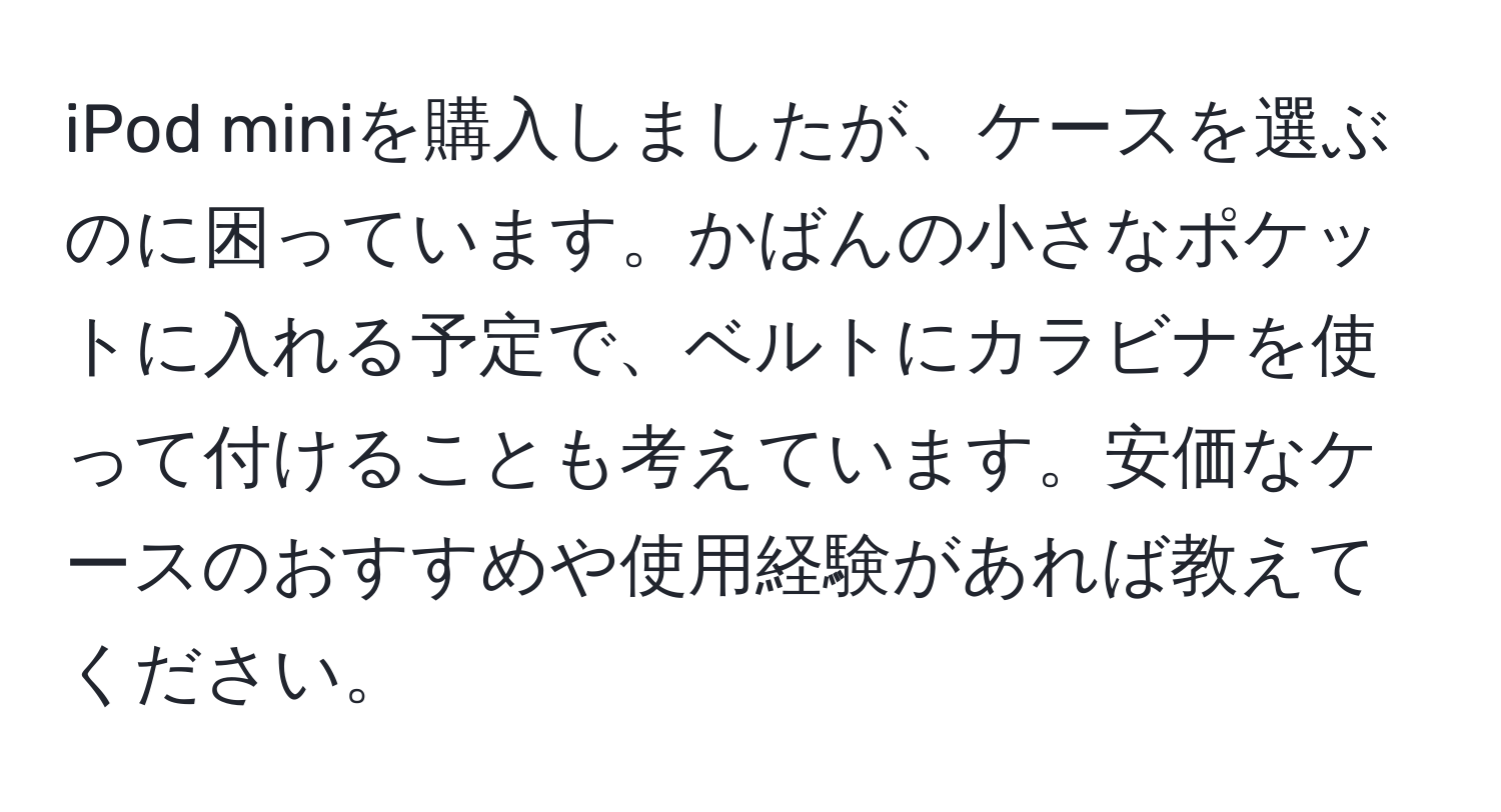 iPod miniを購入しましたが、ケースを選ぶのに困っています。かばんの小さなポケットに入れる予定で、ベルトにカラビナを使って付けることも考えています。安価なケースのおすすめや使用経験があれば教えてください。