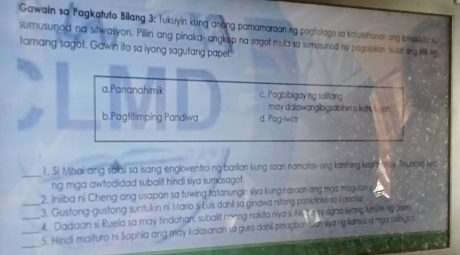 Gawain sa Pagkatuto Bilang 3: Tukuyin kung anang pamamaraan rig pagtatago sa katotohanian ang ipinaiskitu sa
sumusunod na sitwasyon. Piliin ang pinaka- angkop na sagot mula sa sumusunod no pagpipillian. Isulat ang titlk ng
tamang sagot. Gawin ito sa iyong sagutang papel.
a.Pananahimik c. Pagbibigay ng salitang
may dalawangibigsabihin o kah an
b.Pagtitimping Pandiwa d. Pag-iwas
_1. Si Mhai ang saksi sa isang engkwentro ng barilan kung saan namatay ang kanifang kaphy n way Tiruneng wa
ng mga awtodidad subalit hindi siya sumasagot.
2. Iiniiiba ni Cheng ang usapan sa tuwing tatanungin siya kung nasaan ang mga magulang
_3. Gustong-gustong suntukin ni Mario si Luis dahil sa ginawa nitong panioloke sa kapelia
4. Dadaan si Ruela sa may tindahan, subalit neeng nakita niya si Aki h s y agod syong furinising dean
_
_5. Hindi maituro ni Sophia ang may kalasanan sa guro dahil pinagbantoan slyang kanyang mya taibigor.