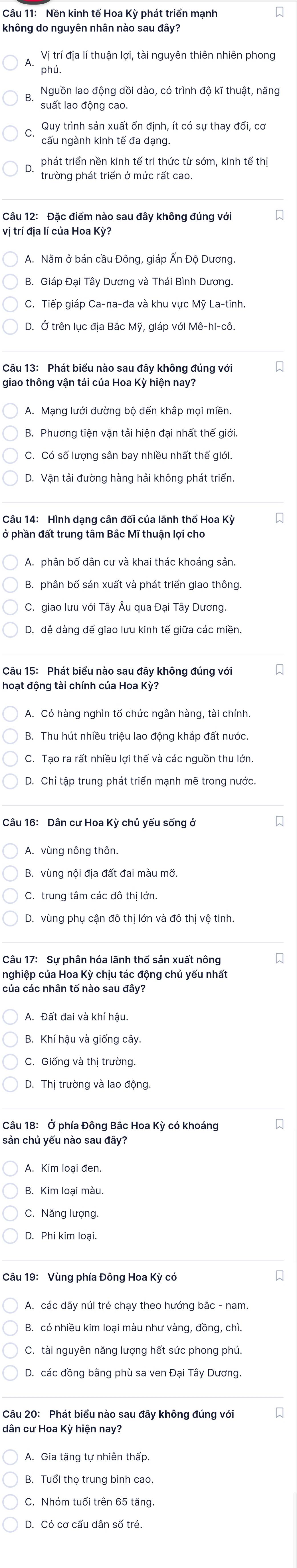 Nền kinh tế Hoa Kỳ phát triển mạnh
Vị trí địa lí thuận lợi, tài nguyên thiên nhiên phong
phú,
Nguồn lao động dồi dào, có trình độ kĩ thuật, năng
suất lao đông cao
Quy trình sản xuất ổn định, ít có sự thay đổi, cơ
cấu ngành kinh tế đa dạng.
phát triển nền kinh tế tri thức từ sớm, kinh tế thị
trường phát triển ở mức rất cao.
Câu 12: Đặc điểm nào sau đây không đúng với
vị trí địa lí của Hoa Kỳ?
A. Nằm ở bán cầu Đông, giáp Ấn Độ Dương.
B. Giáp Đại Tây Dương và Thái Bình Dương.
C. Tiếp giáp Ca-na-đa và khu vực Mỹ La-tinh.
D. Ở trên lục địa Bắc Mỹ, giáp với Mê-hi-cô.
Câu 13: Phát biểu nào sau đây không đúng với
giao thông vận tải của Hoa Kỳ hiện nay?
B. Phương tiện vận tải hiện đại nhất thế giới.
C. Có số lượng sân bay nhiều nhất thế giới.
D. Vận tải đường hàng hải không phát triển.
Câu 14: Hình dạng cân đối của lãnh thổ Hoa Kỳ
A. phân bố dân cư và khai thác khoáng sản.
B. phân bố sản xuất và phát triển giao thông.
D. dễ dàng đế giao lưu kinh tế giữa các miền.
Câu 15: Phát biểu nào sau đây không đúng với
hoạt động tài chính của Hoa Kỳ?
C. Tao ra rất nhiều lợi thế và các nguồn thu lớn.
D. Chỉ tập trung phát triển mạnh mẽ trong nước.
Câu 16: Dân cư Hoa Kỳ chủ yếu sống ở
A. vùng nông thôn.
B. vùng nội địa đất đai màu mỡ.
C. trung tâm các đô thị lớn.
D. vùng phụ cận đô thị lớn và đô thị vệ tinh.
Câu 17: Sự phân hóa lãnh thổ sản xuất nông
của các nhân tố nào sau đây?
A. Đất đai và khí hậu.
C. Giống và thị trường.
D. Thị trường và lao động.
Câu 18: Ở phía Đông Bắc Hoa Kỳ có khoáng
sản chủ yếu nào sau đây?
A. Kim loại đen.
B. Kim loại màu.
C. Năng lượng.
A. các dāy núi trẻ chạy theo hướng bắc - nam
B. có nhiều kim loại màu như vàng, đồng, chì.
D. các đồng bằng phù sa ven Đại Tây Dương.
Câu 20: Phát biểu nào sau đây không đúng với
dân cư Hoa Kỳ hiện nay?
B. Tuổi thọ trung bình cao.
C. Nhóm tuổi trên 65 tăng
D. Có cơ cấu dân số trẻ.